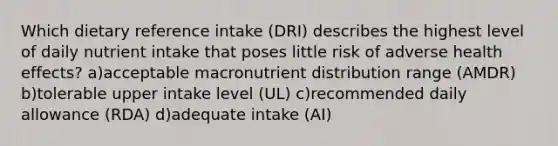 Which dietary reference intake (DRI) describes the highest level of daily nutrient intake that poses little risk of adverse health effects? a)acceptable macronutrient distribution range (AMDR) b)tolerable upper intake level (UL) c)recommended daily allowance (RDA) d)adequate intake (AI)