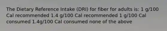 The Dietary Reference Intake (DRI) for fiber for adults is: 1 g/100 Cal recommended 1.4 g/100 Cal recommended 1 g/100 Cal consumed 1.4g/100 Cal consumed none of the above