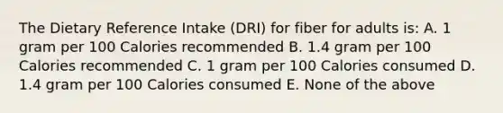 The Dietary Reference Intake (DRI) for fiber for adults is: A. 1 gram per 100 Calories recommended B. 1.4 gram per 100 Calories recommended C. 1 gram per 100 Calories consumed D. 1.4 gram per 100 Calories consumed E. None of the above