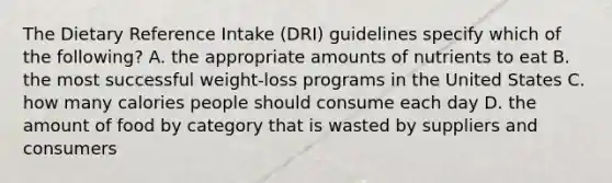 The Dietary Reference Intake (DRI) guidelines specify which of the following? A. the appropriate amounts of nutrients to eat B. the most successful weight-loss programs in the United States C. how many calories people should consume each day D. the amount of food by category that is wasted by suppliers and consumers