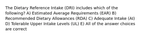 The Dietary Reference Intake (DRI) includes which of the following? A) Estimated Average Requirements (EAR) B) Recommended Dietary Allowances (RDA) C) Adequate Intake (AI) D) Tolerable Upper Intake Levels (UL) E) All of the answer choices are correct