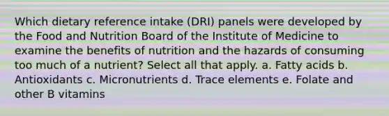 Which dietary reference intake (DRI) panels were developed by the Food and Nutrition Board of the Institute of Medicine to examine the benefits of nutrition and the hazards of consuming too much of a nutrient? Select all that apply. a. Fatty acids b. Antioxidants c. Micronutrients d. Trace elements e. Folate and other B vitamins