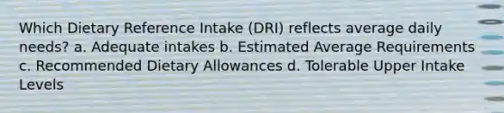 Which Dietary Reference Intake (DRI) reflects average daily needs? a. Adequate intakes b. Estimated Average Requirements c. Recommended Dietary Allowances d. Tolerable Upper Intake Levels