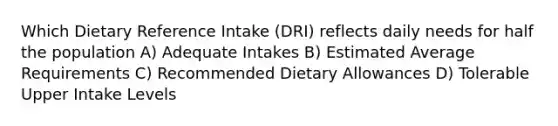 Which Dietary Reference Intake (DRI) reflects daily needs for half the population A) Adequate Intakes B) Estimated Average Requirements C) Recommended Dietary Allowances D) Tolerable Upper Intake Levels