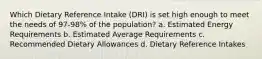 Which Dietary Reference Intake (DRI) is set high enough to meet the needs of 97-98% of the population? a. Estimated Energy Requirements b. Estimated Average Requirements c. Recommended Dietary Allowances d. Dietary Reference Intakes