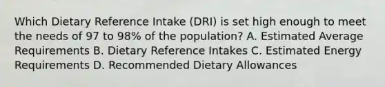 Which Dietary Reference Intake (DRI) is set high enough to meet the needs of 97 to 98% of the population? A. Estimated Average Requirements B. Dietary Reference Intakes C. Estimated Energy Requirements D. Recommended Dietary Allowances