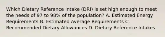 Which Dietary Reference Intake (DRI) is set high enough to meet the needs of 97 to 98% of the population? A. Estimated Energy Requirements B. Estimated Average Requirements C. Recommended Dietary Allowances D. Dietary Reference Intakes