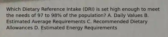 Which Dietary Reference Intake (DRI) is set high enough to meet the needs of 97 to 98% of the population? A. Daily Values B. Estimated Average Requirements C. Recommended Dietary Allowances D. Estimated Energy Requirements