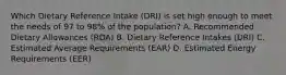 Which Dietary Reference Intake (DRI) is set high enough to meet the needs of 97 to 98% of the population? A. Recommended Dietary Allowances (RDA) B. Dietary Reference Intakes (DRI) C. Estimated Average Requirements (EAR) D. Estimated Energy Requirements (EER)