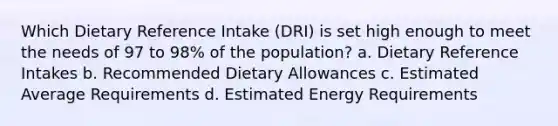 Which Dietary Reference Intake (DRI) is set high enough to meet the needs of 97 to 98% of the population? a. Dietary Reference Intakes b. Recommended Dietary Allowances c. Estimated Average Requirements d. Estimated Energy Requirements