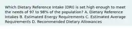 Which Dietary Reference Intake (DRI) is set high enough to meet the needs of 97 to 98% of the population? A. Dietary Reference Intakes B. Estimated Energy Requirements C. Estimated Average Requirements D. Recommended Dietary Allowances