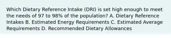 Which Dietary Reference Intake (DRI) is set high enough to meet the needs of 97 to 98% of the population? A. Dietary Reference Intakes B. Estimated Energy Requirements C. Estimated Average Requirements D. Recommended Dietary Allowances