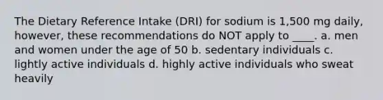 The Dietary Reference Intake (DRI) for sodium is 1,500 mg daily, however, these recommendations do NOT apply to ____. a. men and women under the age of 50 b. sedentary individuals c. lightly active individuals d. highly active individuals who sweat heavily