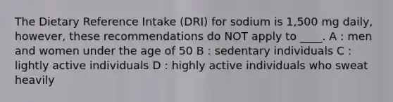 The Dietary Reference Intake (DRI) for sodium is 1,500 mg daily, however, these recommendations do NOT apply to ____. A : men and women under the age of 50 B : sedentary individuals C : lightly active individuals D : highly active individuals who sweat heavily