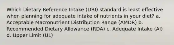 Which Dietary Reference Intake (DRI) standard is least effective when planning for adequate intake of nutrients in your diet? a. Acceptable Macronutrient Distribution Range (AMDR) b. Recommended Dietary Allowance (RDA) c. Adequate Intake (AI) d. Upper Limit (UL)