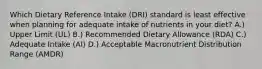 Which Dietary Reference Intake (DRI) standard is least effective when planning for adequate intake of nutrients in your diet? A.) Upper Limit (UL) B.) Recommended Dietary Allowance (RDA) C.) Adequate Intake (AI) D.) Acceptable Macronutrient Distribution Range (AMDR)