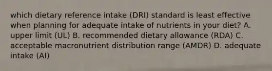 which dietary reference intake (DRI) standard is least effective when planning for adequate intake of nutrients in your diet? A. upper limit (UL) B. recommended dietary allowance (RDA) C. acceptable macronutrient distribution range (AMDR) D. adequate intake (AI)