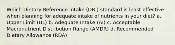 Which Dietary Reference Intake (DRI) standard is least effective when planning for adequate intake of nutrients in your diet? a. Upper Limit (UL) b. Adequate Intake (AI) c. Acceptable Macronutrient Distribution Range (AMDR) d. Recommended Dietary Allowance (RDA)