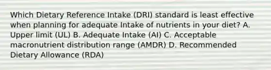 Which Dietary Reference Intake (DRI) standard is least effective when planning for adequate Intake of nutrients in your diet? A. Upper limit (UL) B. Adequate Intake (AI) C. Acceptable macronutrient distribution range (AMDR) D. Recommended Dietary Allowance (RDA)