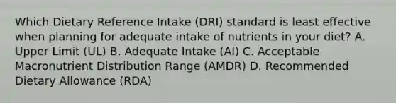 Which Dietary Reference Intake (DRI) standard is least effective when planning for adequate intake of nutrients in your diet? A. Upper Limit (UL) B. Adequate Intake (AI) C. Acceptable Macronutrient Distribution Range (AMDR) D. Recommended Dietary Allowance (RDA)