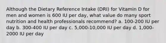 Although the Dietary Reference Intake (DRI) for Vitamin D for men and women is 600 IU per day, what value do many sport nutrition and health professionals recommend? a. 100-200 IU per day b. 300-400 IU per day c. 5,000-10,000 IU per day d. 1,000-2000 IU per day