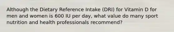 Although the Dietary Reference Intake (DRI) for Vitamin D for men and women is 600 IU per day, what value do many sport nutrition and health professionals recommend?