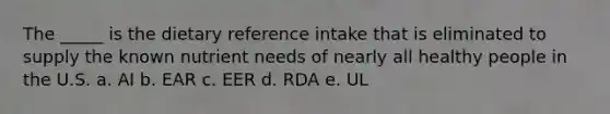 The _____ is the dietary reference intake that is eliminated to supply the known nutrient needs of nearly all healthy people in the U.S. a. AI b. EAR c. EER d. RDA e. UL