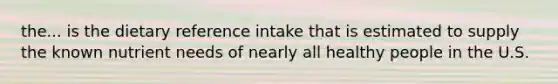 the... is the dietary reference intake that is estimated to supply the known nutrient needs of nearly all healthy people in the U.S.