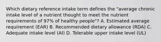 Which dietary reference intake term defines the "average chronic intake level of a nutrient thought to meet the nutrient requirements of 97% of healthy people"? A. Estimated average requirement (EAR) B. Recommended dietary allowance (RDA) C. Adequate intake level (AI) D. Tolerable upper intake level (UL)