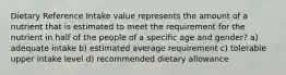 Dietary Reference Intake value represents the amount of a nutrient that is estimated to meet the requirement for the nutrient in half of the people of a specific age and gender? a) adequate intake b) estimated average requirement c) tolerable upper intake level d) recommended dietary allowance