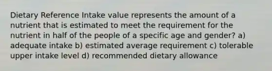 Dietary Reference Intake value represents the amount of a nutrient that is estimated to meet the requirement for the nutrient in half of the people of a specific age and gender? a) adequate intake b) estimated average requirement c) tolerable upper intake level d) recommended dietary allowance