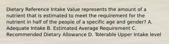 Dietary Reference Intake Value represents the amount of a nutrient that is estimated to meet the requirement for the nutrient in half of the people of a specific age and gender? A. Adequate Intake B. Estimated Average Requirement C. Recommended Dietary Allowance D. Tolerable Upper Intake level