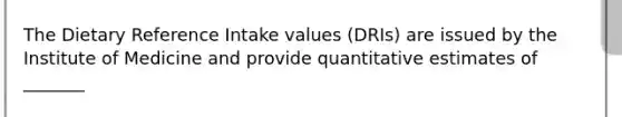 The Dietary Reference Intake values (DRIs) are issued by the Institute of Medicine and provide quantitative estimates of _______