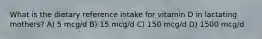 What is the dietary reference intake for vitamin D in lactating mothers? A) 5 mcg/d B) 15 mcg/d C) 150 mcg/d D) 1500 mcg/d