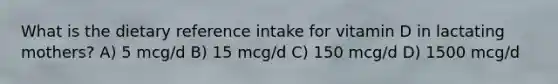 What is the dietary reference intake for vitamin D in lactating mothers? A) 5 mcg/d B) 15 mcg/d C) 150 mcg/d D) 1500 mcg/d