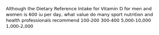 Although the Dietary Reference Intake for Vitamin D for men and women is 600 iu per day, what value do many sport nutrition and health professionals recommend 100-200 300-400 5,000-10,000 1,000-2,000