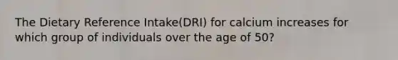 The Dietary Reference Intake(DRI) for calcium increases for which group of individuals over the age of 50?