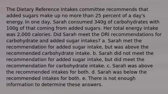 The Dietary Reference Intakes committee recommends that added sugars make up no more than 25 percent of a day's energy. In one day, Sarah consumed 340g of carbohydrates with 100g of that coming from added sugars. Her total energy intake was 2,000 calories. Did Sarah meet the DRI recommendations for carbohydrate and added sugar intakes? a. Sarah met the recommendation for added sugar intake, but was above the recommended carbohydrate intake. b. Sarah did not meet the recommendation for added sugar intake, but did meet the recommendation for carbohydrate intake. c. Sarah was above the recommended intakes for both. d. Sarah was below the recommended intakes for both. e. There is not enough information to determine these answers.