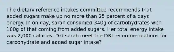 The dietary reference intakes committee recommends that added sugars make up no more than 25 percent of a days energy. In on day, sarah consumed 340g of carbohydrates with 100g of that coming from added sugars. Her total energy intake was 2,000 calories. Did sarah meet the DRI recommendations for carbohydrate and added sugar intake?