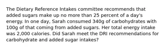 The Dietary Reference Intakes committee recommends that added sugars make up no <a href='https://www.questionai.com/knowledge/keWHlEPx42-more-than' class='anchor-knowledge'>more than</a> 25 percent of a day's energy. In one day, Sarah consumed 340g of carbohydrates with 100g of that coming from added sugars. Her total energy intake was 2,000 calories. Did Sarah meet the DRI recommendations for carbohydrate and added sugar intakes?