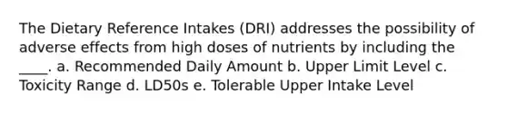 The Dietary Reference Intakes (DRI) addresses the possibility of adverse effects from high doses of nutrients by including the ____. a. Recommended Daily Amount b. Upper Limit Level c. Toxicity Range d. LD50s e. Tolerable Upper Intake Level