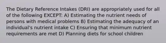 The Dietary Reference Intakes (DRI) are appropriately used for all of the following EXCEPT: A) Estimating the nutrient needs of persons with medical problems B) Estimating the adequacy of an individual's nutrient intake C) Ensuring that minimum nutrient requirements are met D) Planning diets for school children