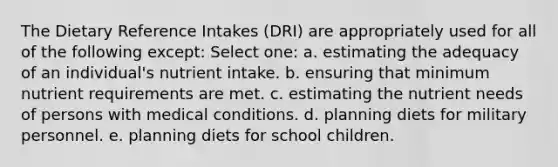 The Dietary Reference Intakes (DRI) are appropriately used for all of the following except:​ Select one: a. ​estimating the adequacy of an individual's nutrient intake. b. ​ensuring that minimum nutrient requirements are met. c. ​estimating the nutrient needs of persons with medical conditions. d. ​planning diets for military personnel. e. ​planning diets for school children.