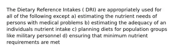 The Dietary Reference Intakes ( DRI) are appropriately used for all of the following except a) estimating the nutrient needs of persons with medical problems b) estimating the adequacy of an individuals nutrient intake c) planning diets for population groups like military personnel d) ensuring that minimum nutrient requirements are met