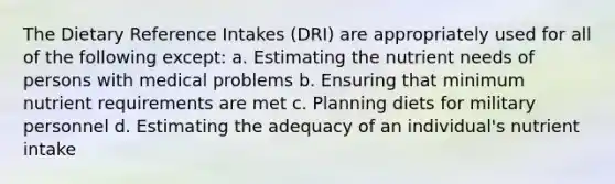 The Dietary Reference Intakes (DRI) are appropriately used for all of the following except:​ ​a. Estimating the nutrient needs of persons with medical problems b. Ensuring that minimum nutrient requirements are met c. Planning diets for military personnel ​d. Estimating the adequacy of an individual's nutrient intake