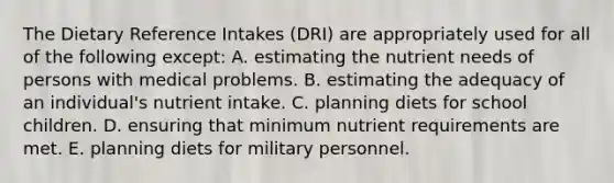 The Dietary Reference Intakes (DRI) are appropriately used for all of the following except:​ A. estimating the nutrient needs of persons with medical problems. B. estimating the adequacy of an individual's nutrient intake. C. planning diets for school children. D. ensuring that minimum nutrient requirements are met. E. planning diets for military personnel.