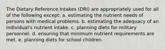 The Dietary Reference Intakes (DRI) are appropriately used for all of the following except: a. estimating the nutrient needs of persons with medical problems. b. estimating the adequacy of an individual's nutrient intake. c. planning diets for military personnel. d. ensuring that minimum nutrient requirements are met. e. planning diets for school children.