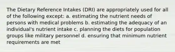 The Dietary Reference Intakes (DRI) are appropriately used for all of the following except: a. estimating the nutrient needs of persons with medical problems b. estimating the adequacy of an individual's nutrient intake c. planning the diets for population groups like military personnel d. ensuring that minimum nutrient requirements are met