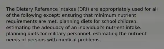 The Dietary Reference Intakes (DRI) are appropriately used for all of the following except:​ ensuring that minimum nutrient requirements are met. planning diets for school children. estimating the adequacy of an individual's nutrient intake. planning diets for military personnel. estimating the nutrient needs of persons with medical problems.