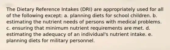 The Dietary Reference Intakes (DRI) are appropriately used for all of the following except: a. ​planning diets for school children. b. ​estimating the nutrient needs of persons with medical problems. c. ​ensuring that minimum nutrient requirements are met. d. ​estimating the adequacy of an individual's nutrient intake. e. ​planning diets for military personnel.